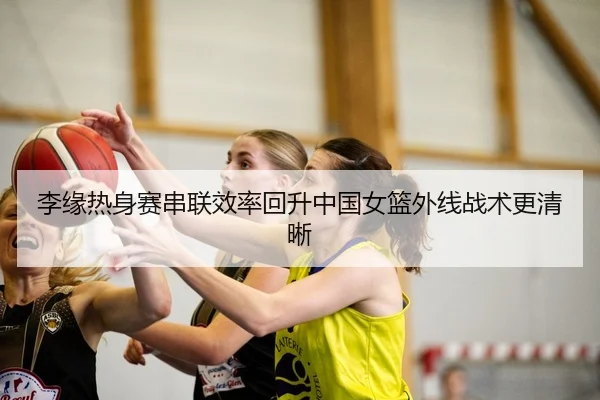李缘热身赛串联效率回升中国女篮外线战术更清晰